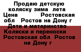 Продаю детскую коляску зима- лета › Цена ­ 7 000 - Ростовская обл., Ростов-на-Дону г. Дети и материнство » Коляски и переноски   . Ростовская обл.,Ростов-на-Дону г.